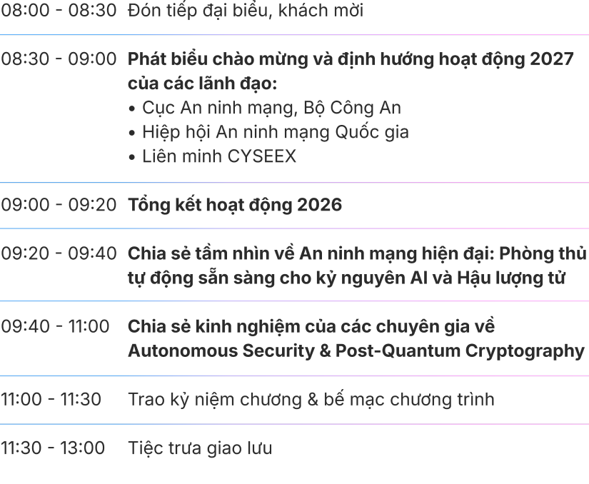 Chương trình: 08:00 - 08:30 đón tiếp đại biểu, khách mời; 08:30 - 09:00 phát biểu chào mừng; 09:00 - 09:20 tổng kết hoạt động 2026; 09:20 - 09:40 chia sẻ tầm nhìn về An ninh mạng hiện đại; 09:40 - 11:00 các bài tham luận về Autonomous Security và Post-quantum Cryptography; 11:00 - 11:30 trao ký niệm chương và bế mạc; 11:30 - 13:00 tiệc trưa giao lưu